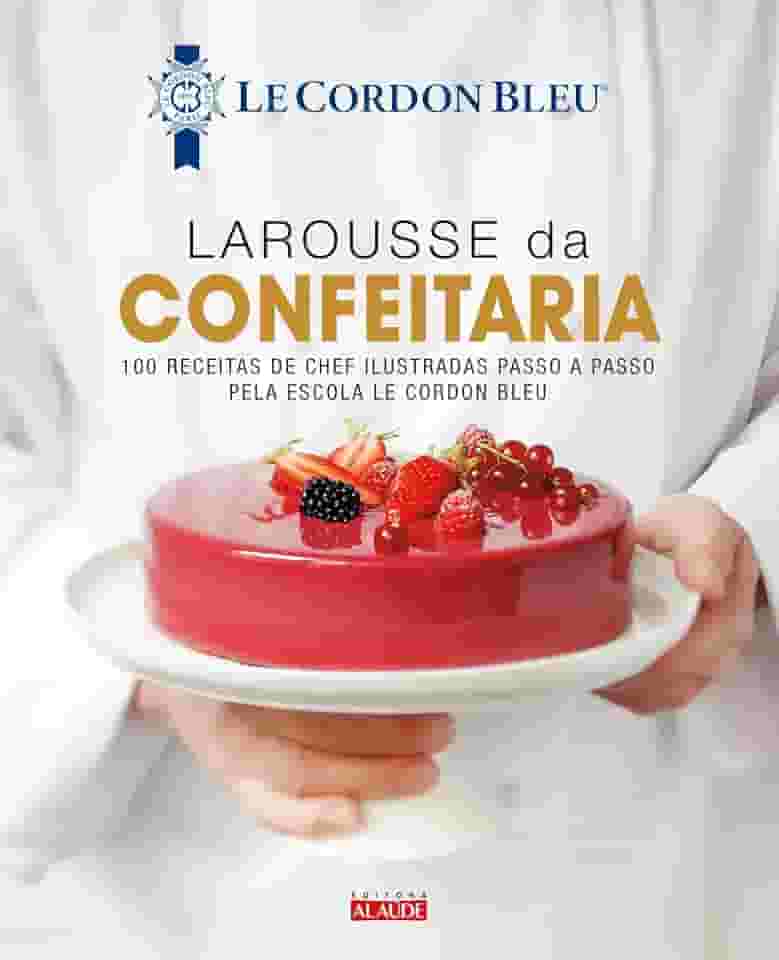 Larousse da Confeitaria: 100 Receitas de Chef Ilustradas Passo a Passo Pela Escola le Cordon Bleu
